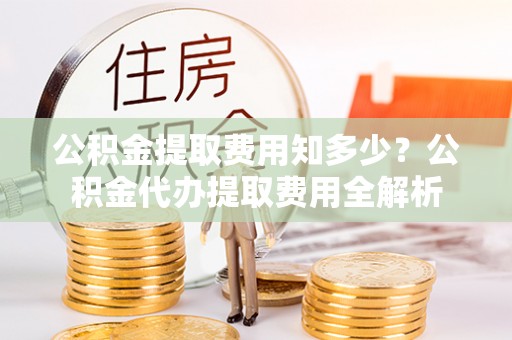 黑龙江公积金提取费用知多少？公积金代办提取费用全解析