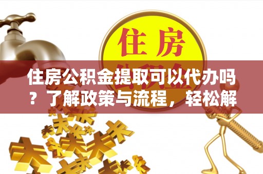 黑龙江住房公积金提取可以代办吗？了解政策与流程，轻松解决疑问
