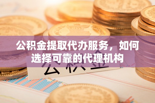 黑龙江公积金提取代办服务，如何选择可靠的代理机构