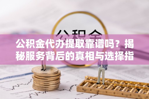 黑龙江公积金代办提取靠谱吗？揭秘服务背后的真相与选择指南