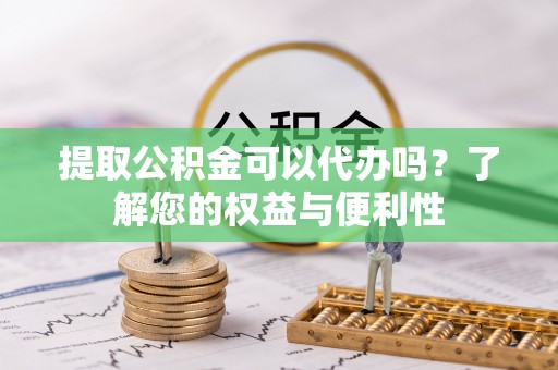 黑龙江提取公积金可以代办吗？了解您的权益与便利性