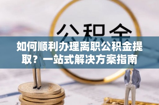 黑龙江如何顺利办理离职公积金提取？一站式解决方案指南