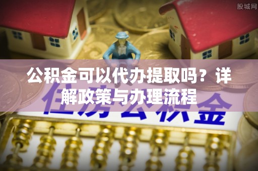 黑龙江公积金可以代办提取吗？详解政策与办理流程