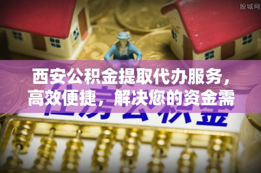 黑龙江西安公积金提取代办服务，高效便捷，解决您的资金需求