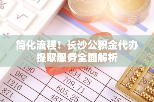 黑龙江简化流程！长沙公积金代办提取服务全面解析