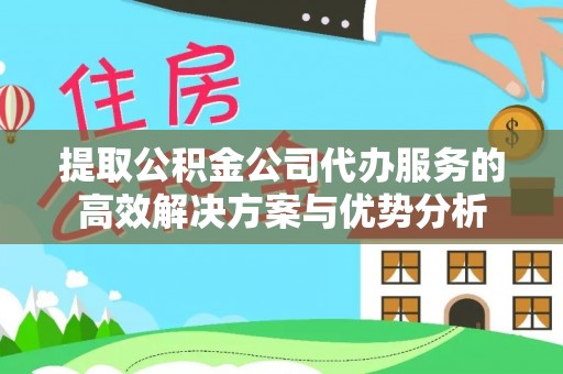 黑龙江提取公积金公司代办服务的高效解决方案与优势分析