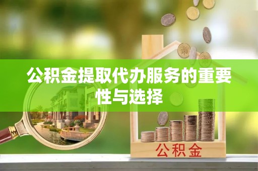 黑龙江公积金提取代办服务的重要性与选择