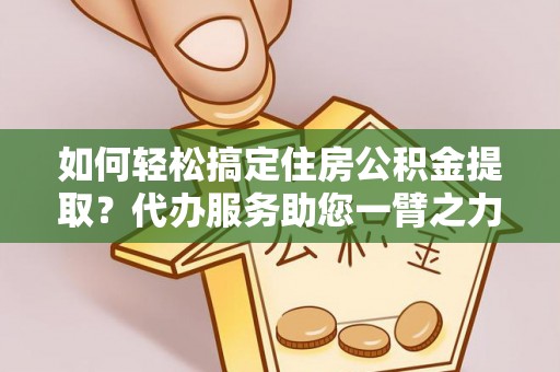 黑龙江如何轻松搞定住房公积金提取？代办服务助您一臂之力
