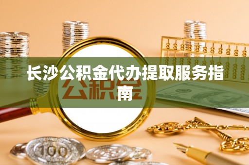 黑龙江长沙公积金代办提取服务指南