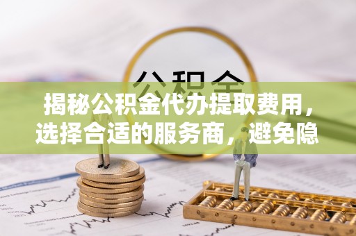 黑龙江揭秘公积金代办提取费用，选择合适的服务商，避免隐性收费