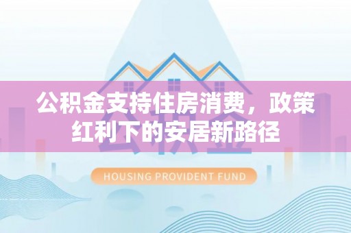 黑龙江公积金支持住房消费，政策红利下的安居新路径
