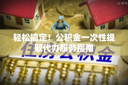 黑龙江轻松搞定！公积金一次性提取代办服务指南