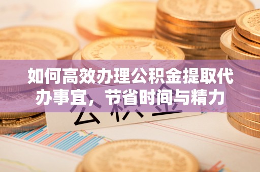 黑龙江如何高效办理公积金提取代办事宜，节省时间与精力