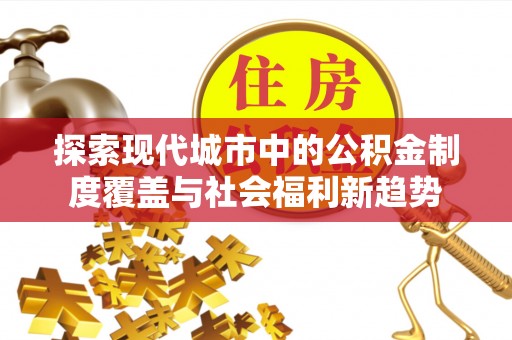 黑龙江探索现代城市中的公积金制度覆盖与社会福利新趋势