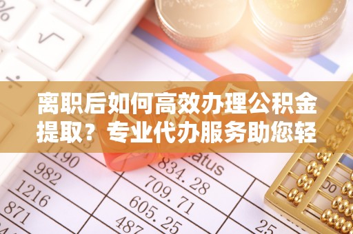 黑龙江离职后如何高效办理公积金提取？专业代办服务助您轻松搞定