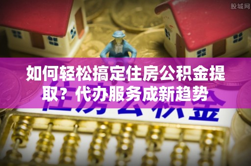 黑龙江如何轻松搞定住房公积金提取？代办服务成新趋势