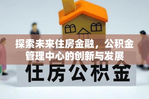 黑龙江探索未来住房金融，公积金管理中心的创新与发展