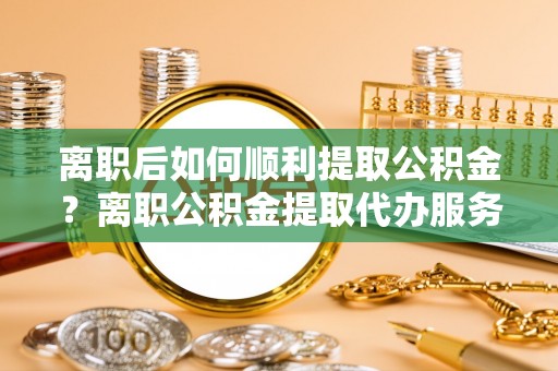 黑龙江离职后如何顺利提取公积金？离职公积金提取代办服务全解析