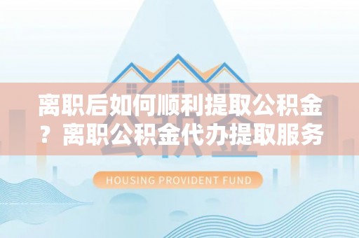 黑龙江离职后如何顺利提取公积金？离职公积金代办提取服务来帮忙