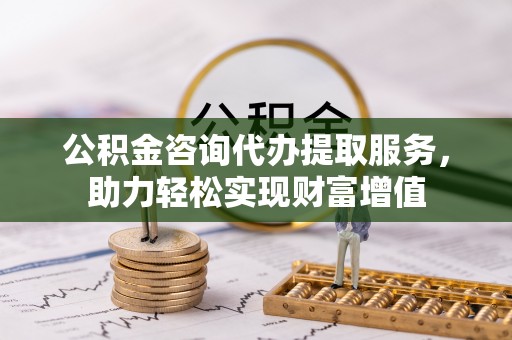 黑龙江公积金咨询代办提取服务，助力轻松实现财富增值