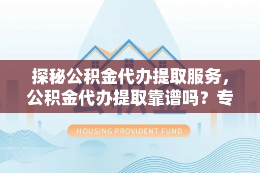 黑龙江探秘公积金代办提取服务，公积金代办提取靠谱吗？专业解读与实用指南