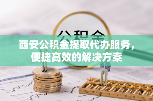 黑龙江西安公积金提取代办服务，便捷高效的解决方案