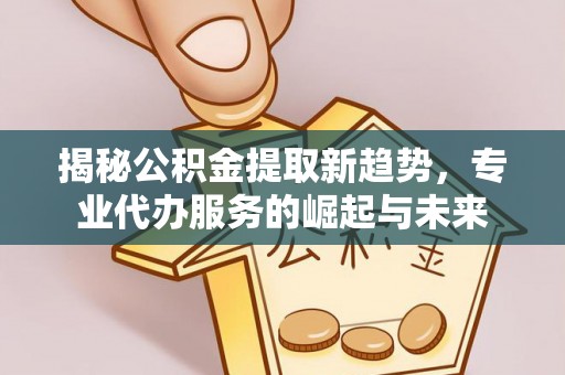 黑龙江揭秘公积金提取新趋势，专业代办服务的崛起与未来