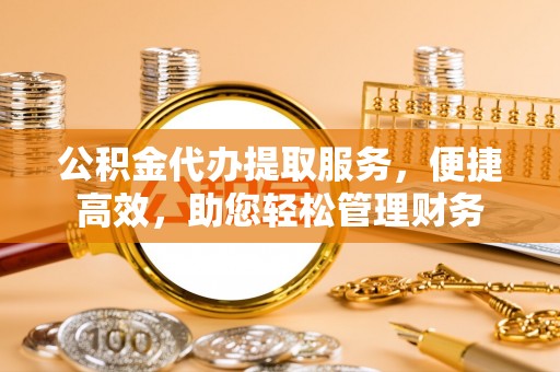 黑龙江公积金代办提取服务，便捷高效，助您轻松管理财务