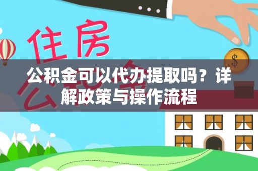 黑龙江公积金可以代办提取吗？详解政策与操作流程