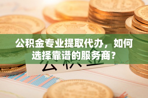 黑龙江公积金专业提取代办，如何选择靠谱的服务商？