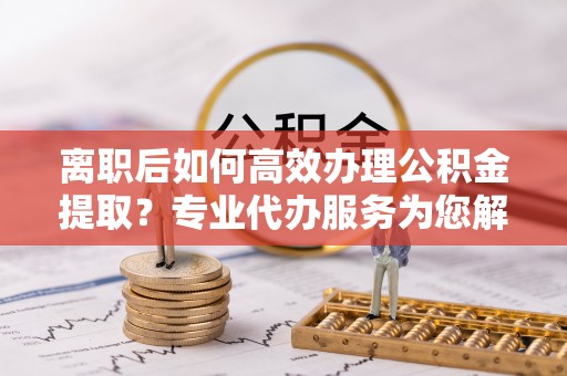 黑龙江离职后如何高效办理公积金提取？专业代办服务为您解忧