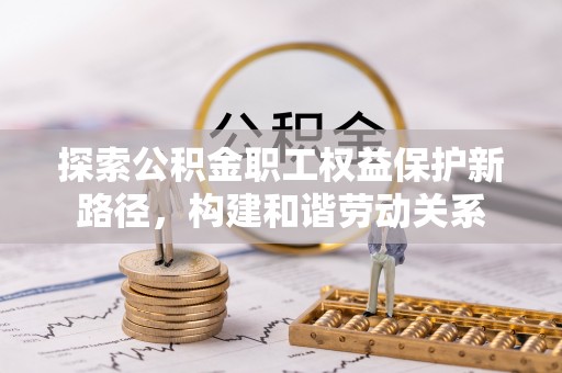 黑龙江探索公积金职工权益保护新路径，构建和谐劳动关系