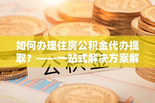 黑龙江如何办理住房公积金代办提取？——一站式解决方案解析