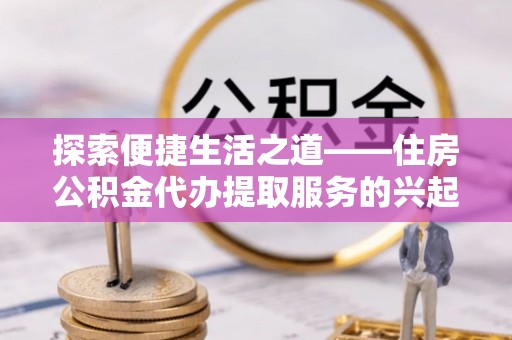 黑龙江探索便捷生活之道——住房公积金代办提取服务的兴起与未来