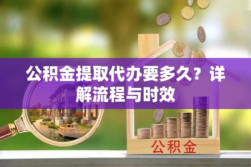黑龙江公积金提取代办要多久？详解流程与时效